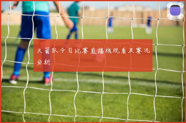 火箭队今日比赛直播线观看及赛况分析