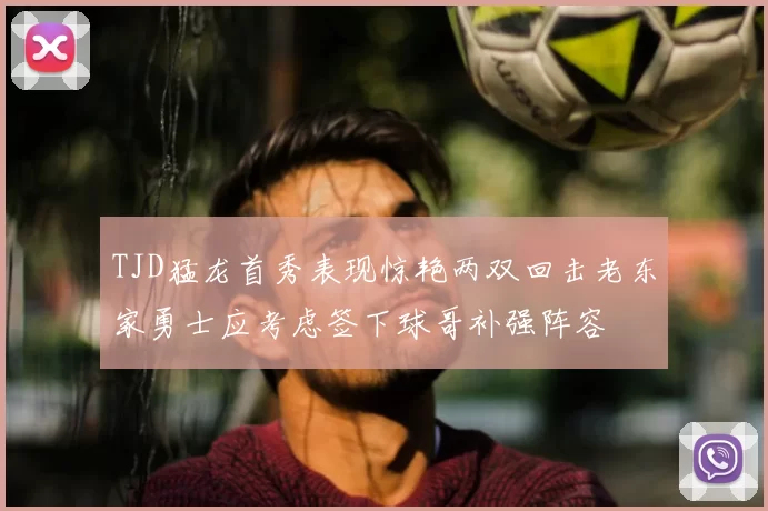 TJD猛龙首秀表现惊艳两双回击老东家勇士应考虑签下球哥补强阵容