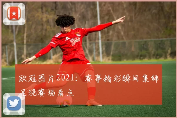 欧冠图片2021:赛事精彩瞬间集锦呈现赛场看点
