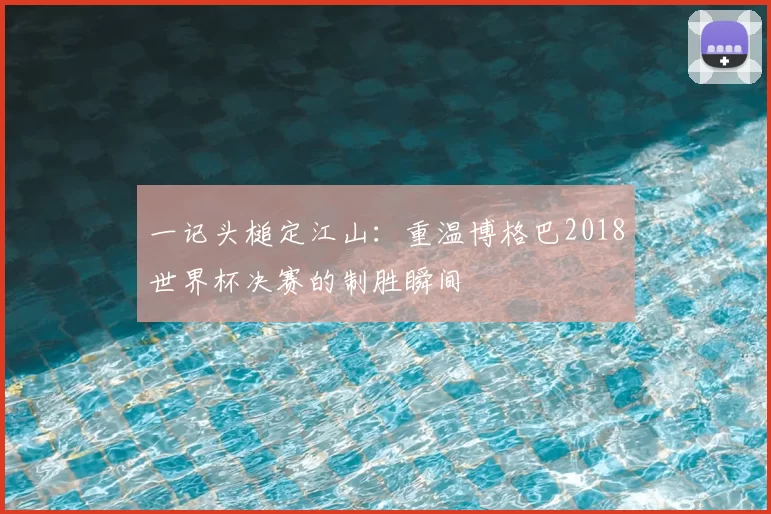 一记头槌定江山:重温博格巴2018世界杯决赛的制胜瞬间