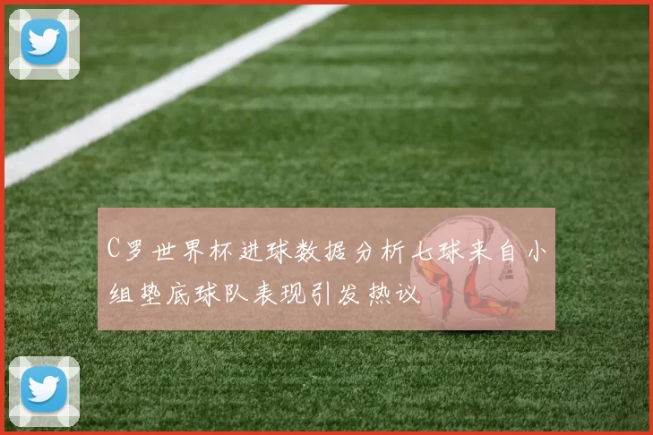 C罗世界杯进球数据分析七球来自小组垫底球队表现引发热议