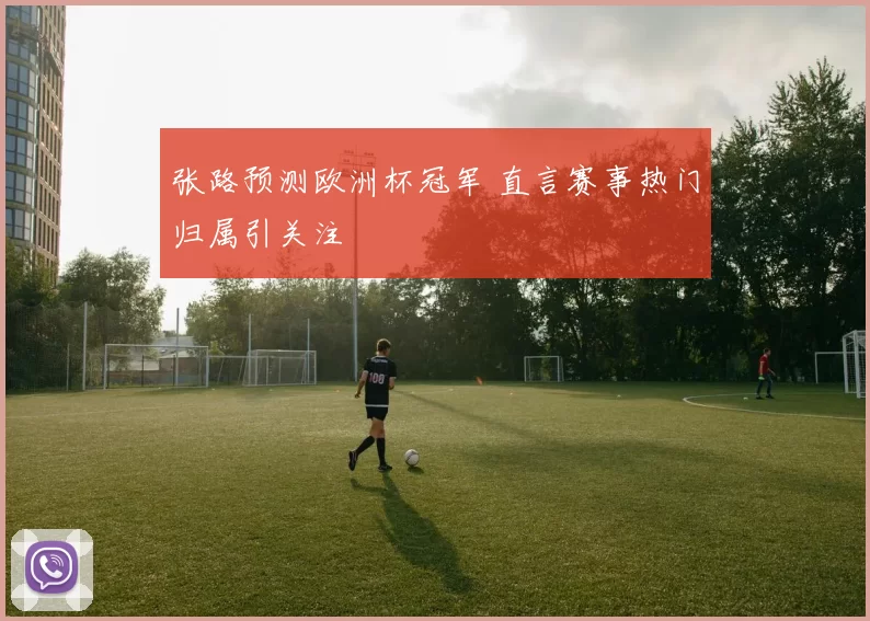 张路预测欧洲杯冠军 直言赛事热门归属引关注