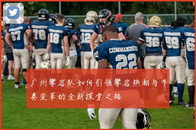 广州攀岩队如何引领攀岩热潮与节奏变革的全新探索之路