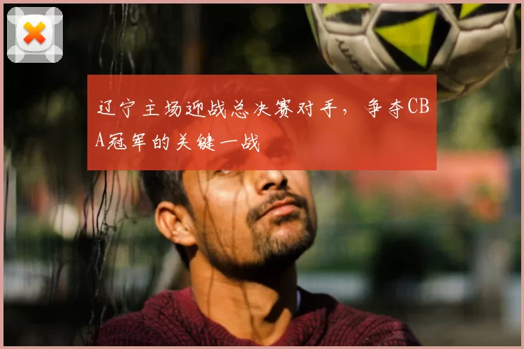 辽宁主场迎战总决赛对手，争夺CBA冠军的关键一战