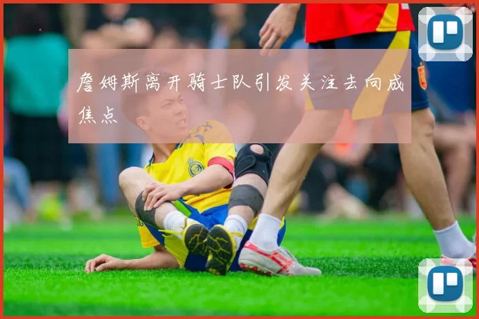 詹姆斯离开骑士队引发关注去向成焦点