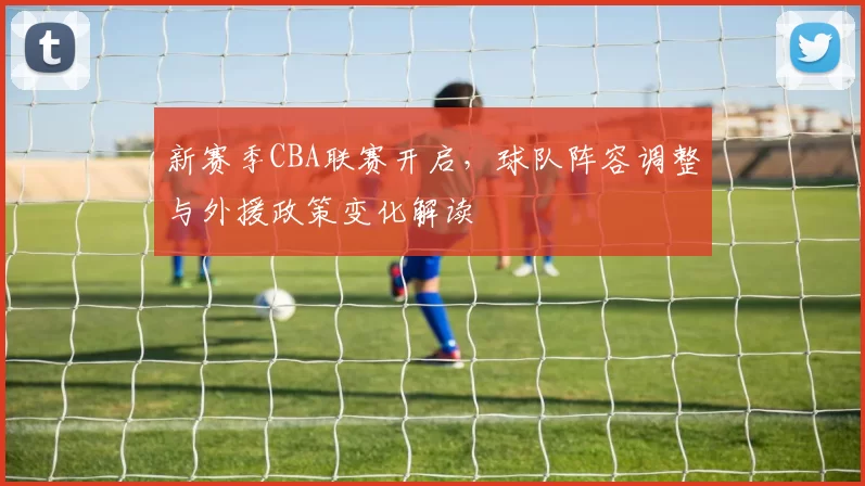 新赛季CBA联赛开启，球队阵容调整与外援政策变化解读