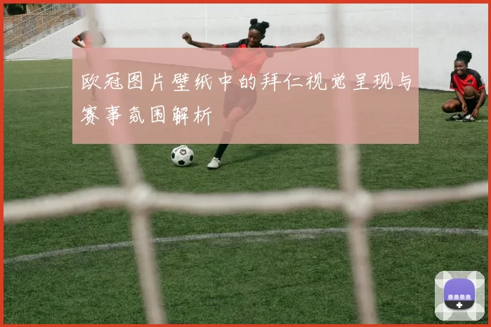 欧冠图片壁纸中的拜仁视觉呈现与赛事氛围解析