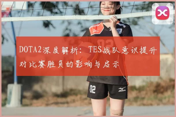 DOTA2深度解析:TES战队意识提升对比赛胜负的影响与启示