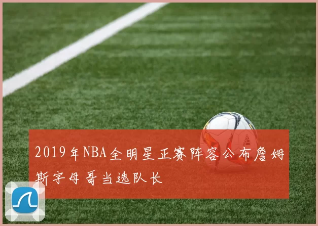 2019年NBA全明星正赛阵容公布詹姆斯字母哥当选队长
