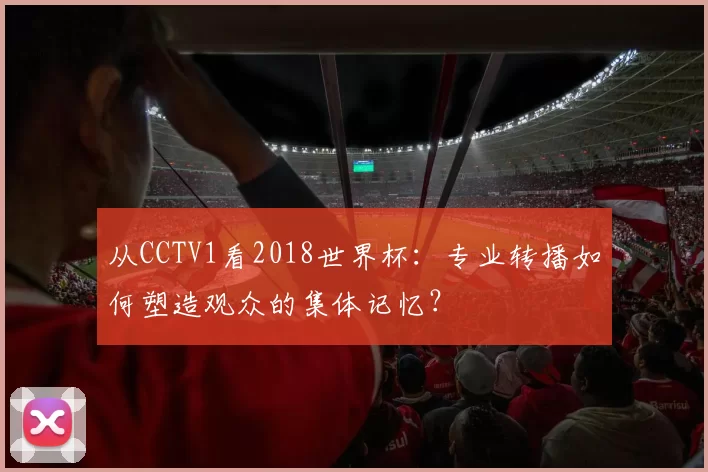 从CCTV1看2018世界杯:专业转播如何塑造观众的集体记忆?