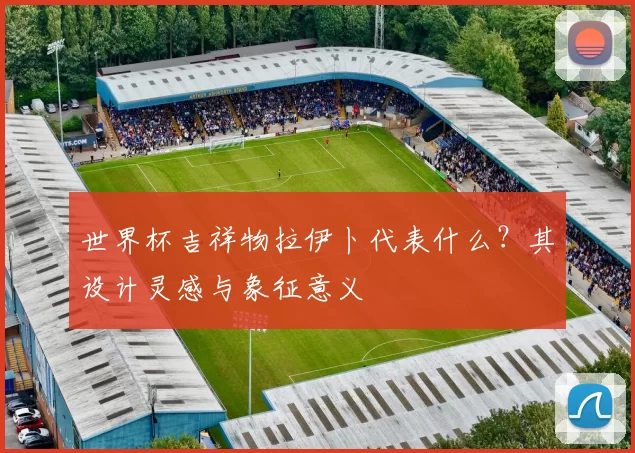 世界杯吉祥物拉伊卜代表什么?其设计灵感与象征意义
