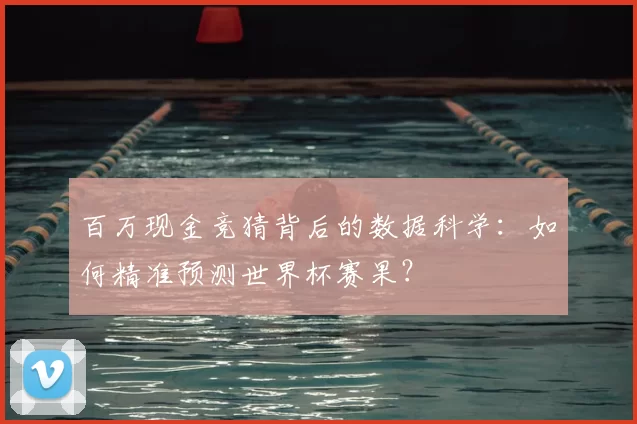 百万现金竞猜背后的数据科学:如何精准预测世界杯赛果?