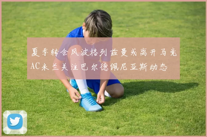 夏季转会风波格列兹曼或离开马竞AC米兰关注巴尔德佩尼亚斯动态