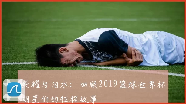 荣耀与泪水：回顾2019篮球世界杯明星们的征程故事
