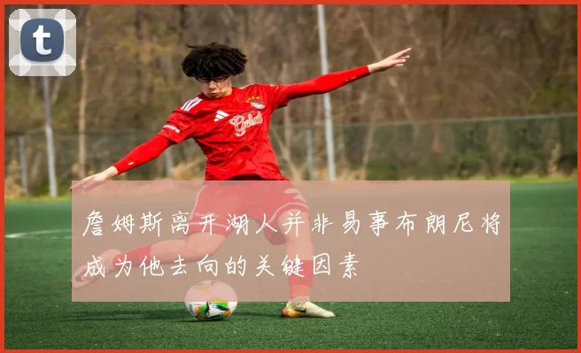 詹姆斯离开湖人并非易事布朗尼将成为他去向的关键因素