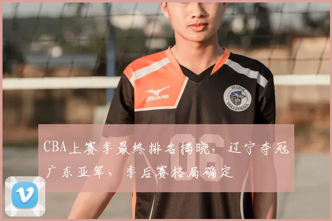 CBA上赛季最终排名揭晓,辽宁夺冠广东亚军,季后赛格局确定