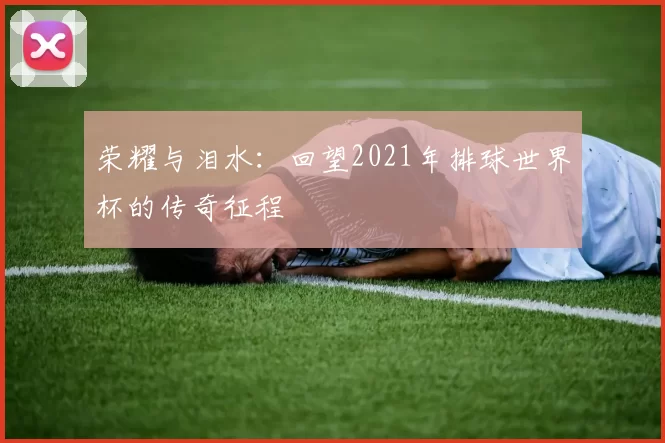 荣耀与泪水：回望2021年排球世界杯的传奇征程
