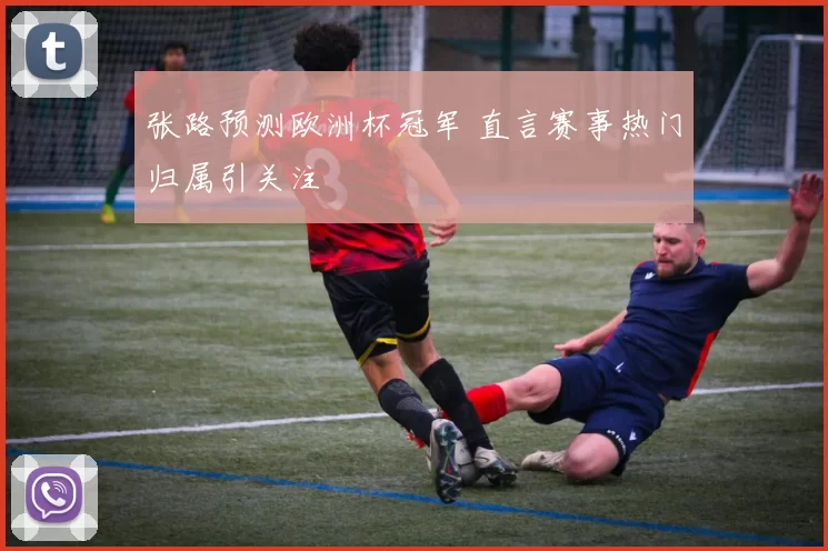 张路预测欧洲杯冠军 直言赛事热门归属引关注