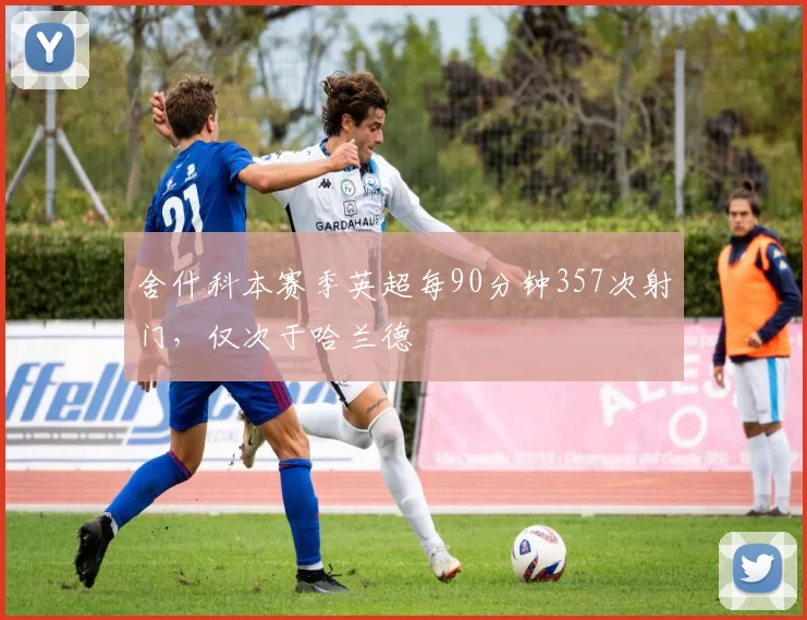 舍什科本赛季英超每90分钟357次射门,仅次于哈兰德