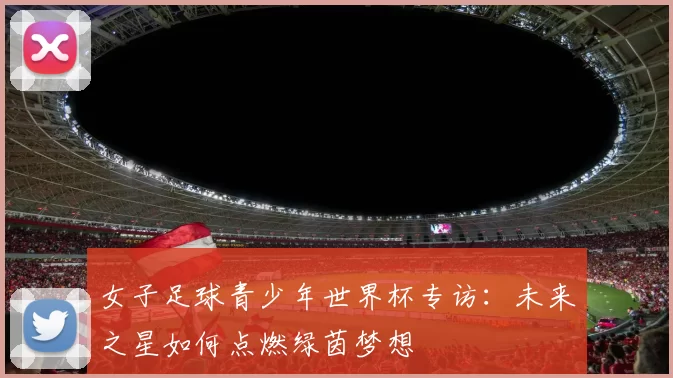 女子足球青少年世界杯专访：未来之星如何点燃绿茵梦想