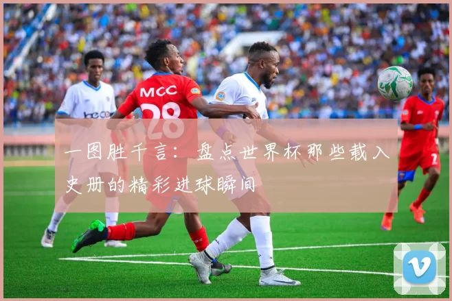 一图胜千言：盘点世界杯那些载入史册的精彩进球瞬间