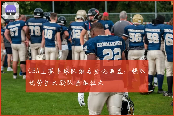 CBA上赛季球队排名分化明显,强队优势扩大弱队差距拉大