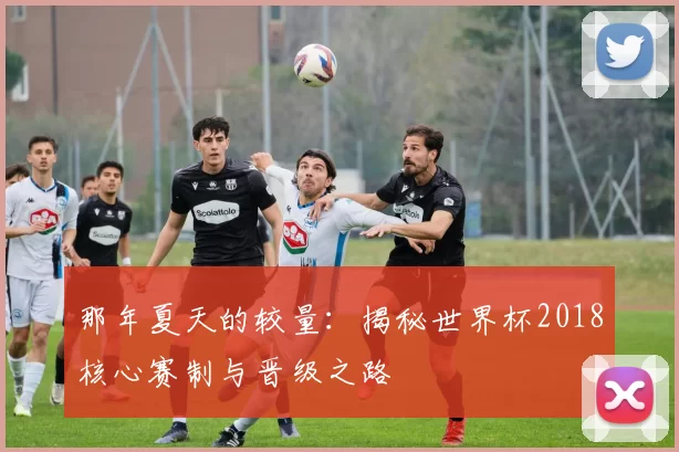 那年夏天的较量:揭秘世界杯2018核心赛制与晋级之路