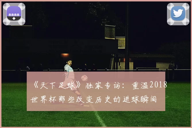 《天下足球》独家专访：重温2018世界杯那些改变历史的进球瞬间