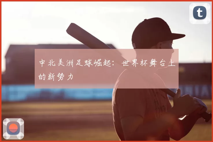 中北美洲足球崛起：世界杯舞台上的新势力