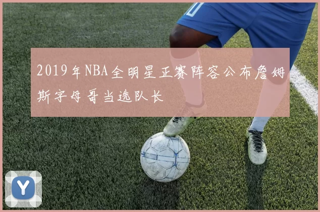 2019年NBA全明星正赛阵容公布詹姆斯字母哥当选队长