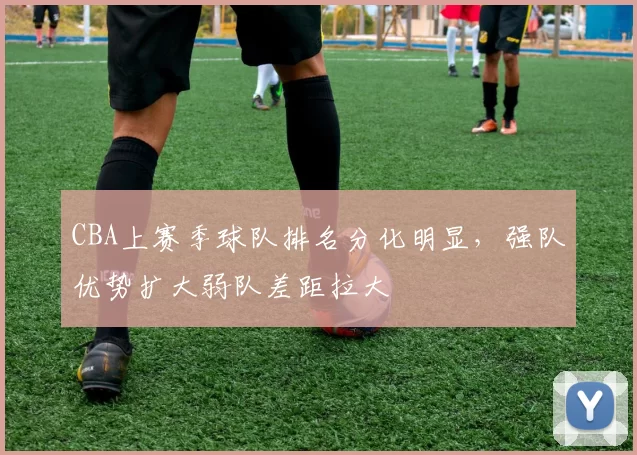 CBA上赛季球队排名分化明显,强队优势扩大弱队差距拉大