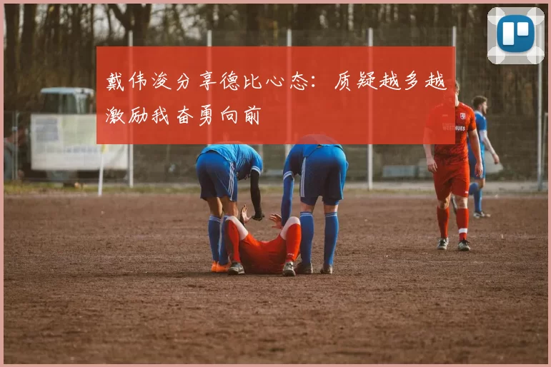 戴伟浚分享德比心态：质疑越多越激励我奋勇向前