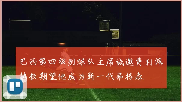 巴西第四级别球队主席诚邀费利佩执教期望他成为新一代弗格森