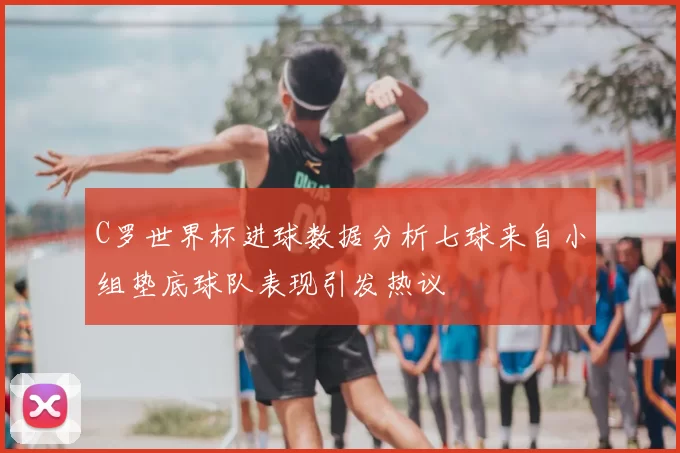 C罗世界杯进球数据分析七球来自小组垫底球队表现引发热议