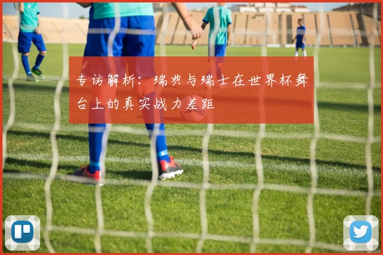 专访解析:瑞典与瑞士在世界杯舞台上的真实战力差距