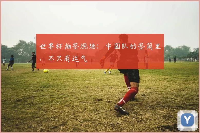 世界杯抽签现场：中国队的签筒里，不只有运气