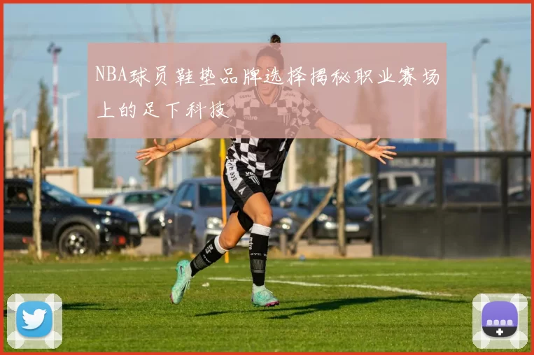 NBA球员鞋垫品牌选择揭秘职业赛场上的足下科技