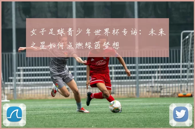 女子足球青少年世界杯专访：未来之星如何点燃绿茵梦想