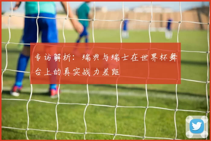 专访解析：瑞典与瑞士在世界杯舞台上的真实战力差距