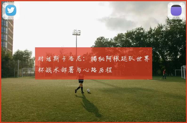对话斯卡洛尼:揭秘阿根廷队世界杯战术部署与心路历程