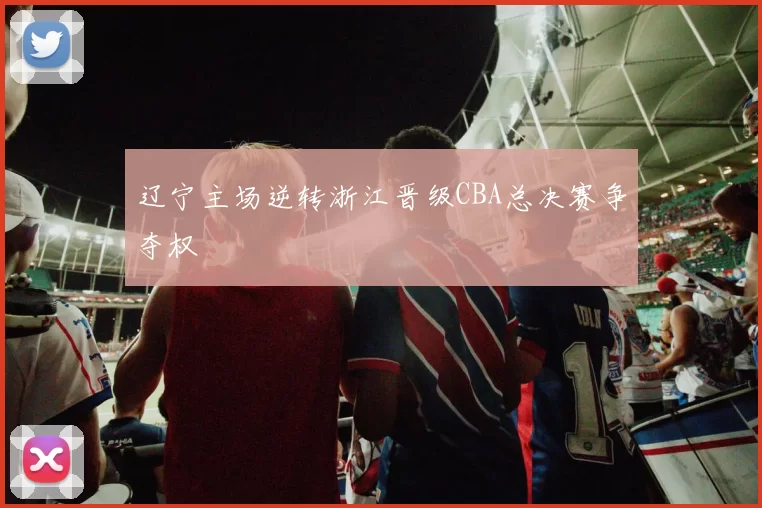 辽宁主场逆转浙江晋级CBA总决赛争夺权