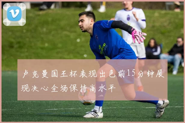 卢克曼国王杯表现出色前15分钟展现决心全场保持高水平