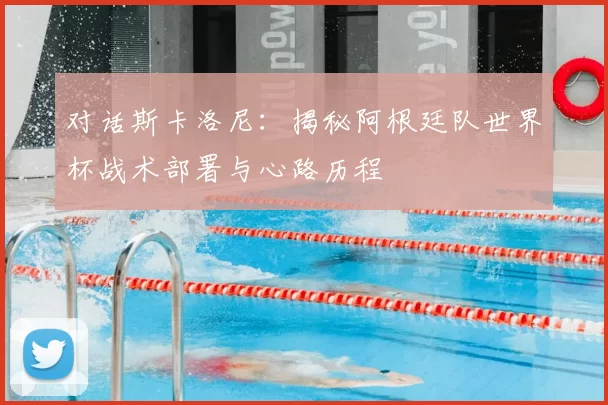 对话斯卡洛尼:揭秘阿根廷队世界杯战术部署与心路历程