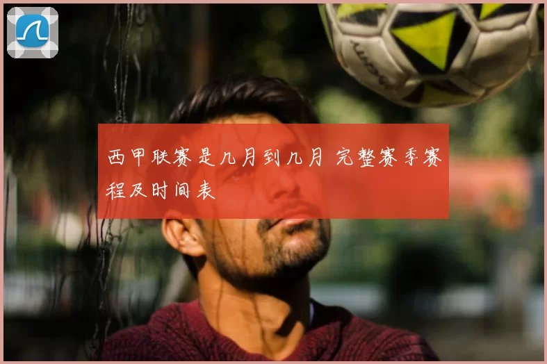 西甲联赛是几月到几月 完整赛季赛程及时间表