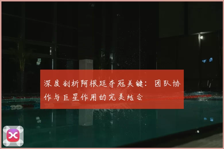 深度剖析阿根廷夺冠关键：团队协作与巨星作用的完美结合