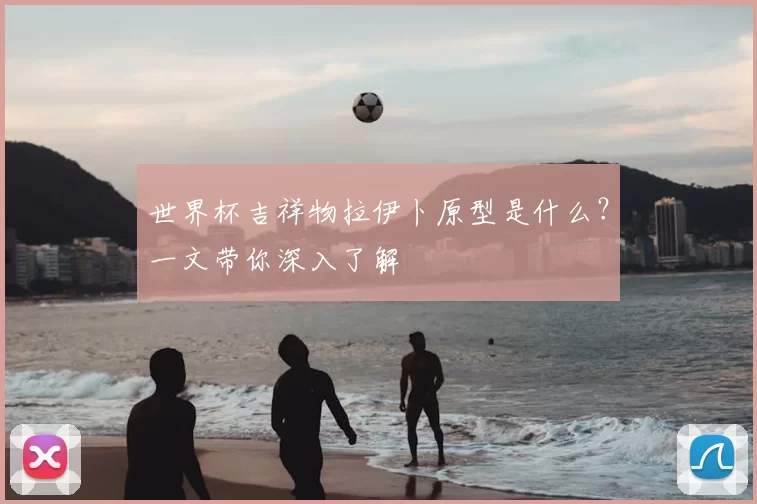 世界杯吉祥物拉伊卜原型是什么?一文带你深入了解
