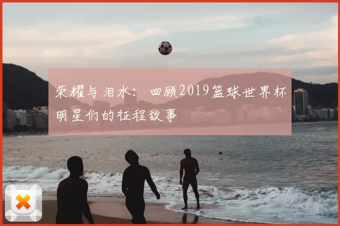 荣耀与泪水：回顾2019篮球世界杯明星们的征程故事