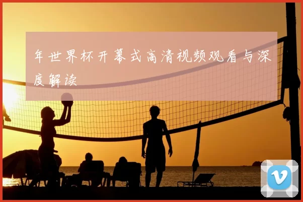 年世界杯开幕式高清视频观看与深度解读