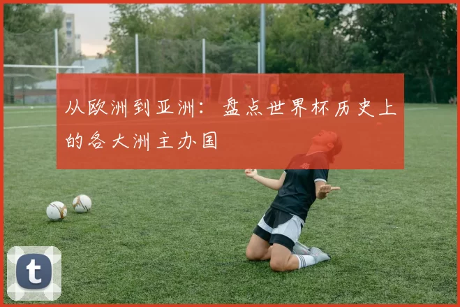 从欧洲到亚洲：盘点世界杯历史上的各大洲主办国