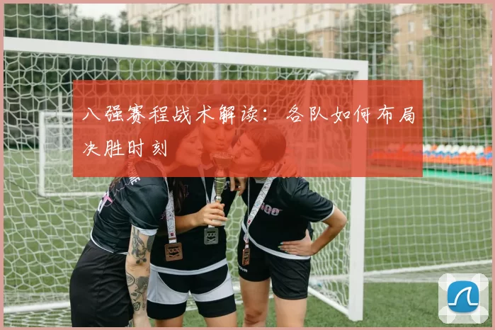 八强赛程战术解读:各队如何布局决胜时刻